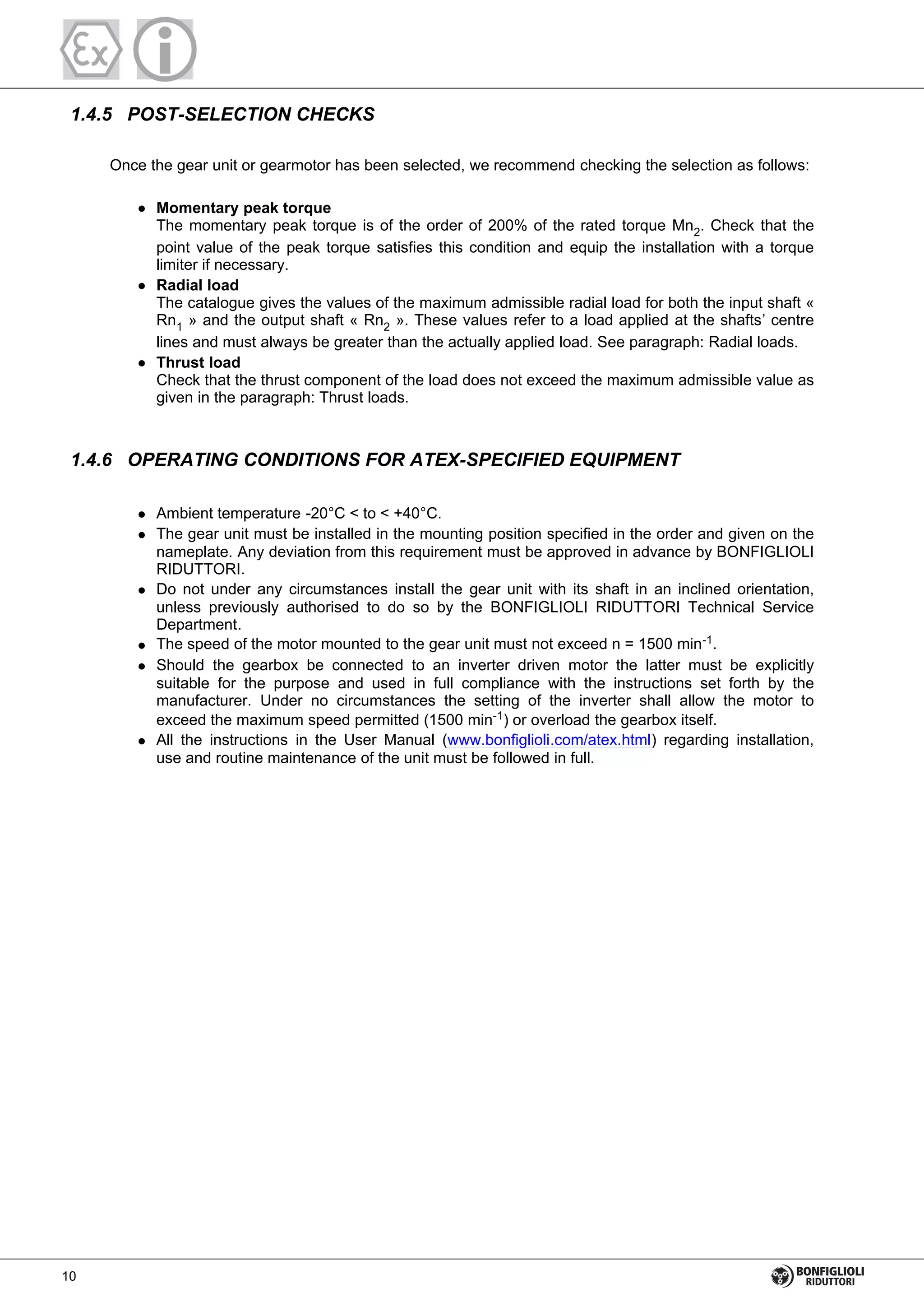 1.4.5 POST-SELECTION CHECKS
Once the gear unit or gearmotor has been selected, we recommend checking the selection as follows:
Momentary peak torque
The momentary peak torque is of the order of 200% of the rated torque Mn2. Check that the
point value of the peak torque satisfies this condition and equip the installation with a torque
limiter if necessary.
Radial load
The catalogue gives the values of the maximum admissible radial load for both the input shaft «
Rn1 » and the output shaft « Rn2 ». These values refer to a load applied at the shafts’ centre
lines and must always be greater than the actually applied load. See paragraph: Radial loads.
Thrust load
Check that the thrust component of the load does not exceed the maximum admissible value as
given in the paragraph: Thrust loads.
1.4.6 OPERATING CONDITIONS FOR ATEX-SPECIFIED EQUIPMENT
Ambient temperature -20°C < to < +40°C.
The gear unit must be installed in the mounting position specified in the order and given on the
nameplate. Any deviation from this requirement must be approved in advance by BONFIGLIOLI
RIDUTTORI.
Do not under any circumstances install the gear unit with its shaft in an inclined orientation,
unless previously authorised to do so by the BONFIGLIOLI RIDUTTORI Technical Service
Department.
The speed of the motor mounted to the gear unit must not exceed n = 1500 min-1.
Should the gearbox be connected to an inverter driven motor the latter must be explicitly
suitable for the purpose and used in full compliance with the instructions set forth by the
manufacturer. Under no circumstances the setting of the inverter shall allow the motor to
exceed the maximum speed permitted (1500 min-1) or overload the gearbox itself.
All the instructions in the User Manual (www.bonfiglioli.com/atex.html) regarding installation,
use and routine maintenance of the unit must be followed in full.
10
 
