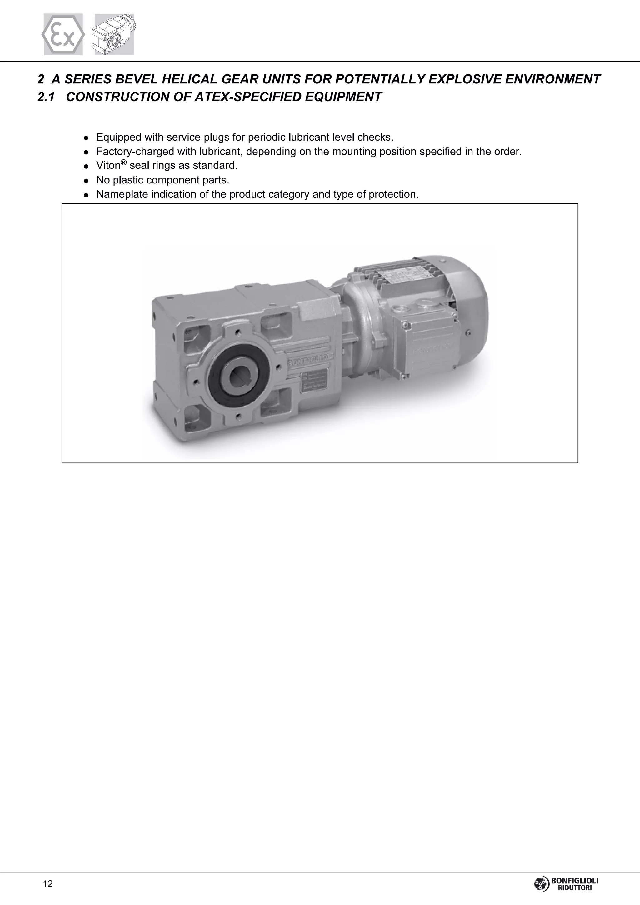 2 A SERIES BEVEL HELICAL GEAR UNITS FOR POTENTIALLY EXPLOSIVE ENVIRONMENT
2.1 CONSTRUCTION OF ATEX-SPECIFIED EQUIPMENT
Equipped with service plugs for periodic lubricant level checks.
Factory-charged with lubricant, depending on the mounting position specified in the order.
Viton® seal rings as standard.
No plastic component parts.
Nameplate indication of the product category and type of protection.
12
 