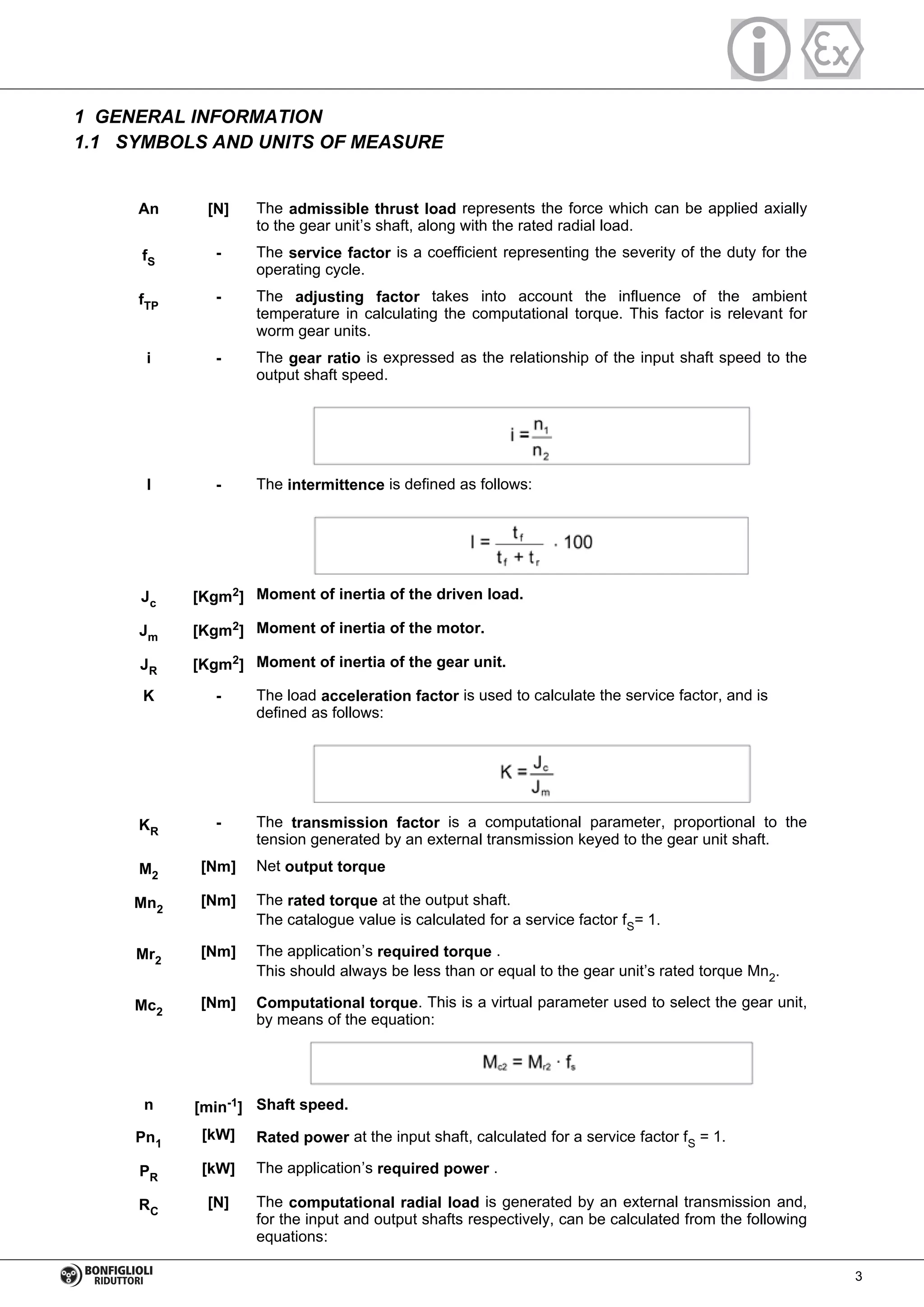 1 GENERAL INFORMATION
1.1 SYMBOLS AND UNITS OF MEASURE
An [N] The admissible thrust load represents the force which can be applied axially
to the gear unit’s shaft, along with the rated radial load.
fS
- The service factor is a coefficient representing the severity of the duty for the
operating cycle.
fTP
- The adjusting factor takes into account the influence of the ambient
temperature in calculating the computational torque. This factor is relevant for
worm gear units.
i - The gear ratio is expressed as the relationship of the input shaft speed to the
output shaft speed.
I - The intermittence is defined as follows:
Jc [Kgm2
] Moment of inertia of the driven load.
Jm [Kgm2
] Moment of inertia of the motor.
JR [Kgm2] Moment of inertia of the gear unit.
K - The load acceleration factor is used to calculate the service factor, and is
defined as follows:
KR
- The transmission factor is a computational parameter, proportional to the
tension generated by an external transmission keyed to the gear unit shaft.
M2
[Nm] Net output torque
Mn2
[Nm] The rated torque at the output shaft.
The catalogue value is calculated for a service factor fS= 1.
Mr2
[Nm] The application’s required torque .
This should always be less than or equal to the gear unit’s rated torque Mn2.
Mc2
[Nm] Computational torque. This is a virtual parameter used to select the gear unit,
by means of the equation:
n [min-1
] Shaft speed.
Pn1
[kW] Rated power at the input shaft, calculated for a service factor fS = 1.
PR
[kW] The application’s required power .
RC
[N] The computational radial load is generated by an external transmission and,
for the input and output shafts respectively, can be calculated from the following
equations:
3
 