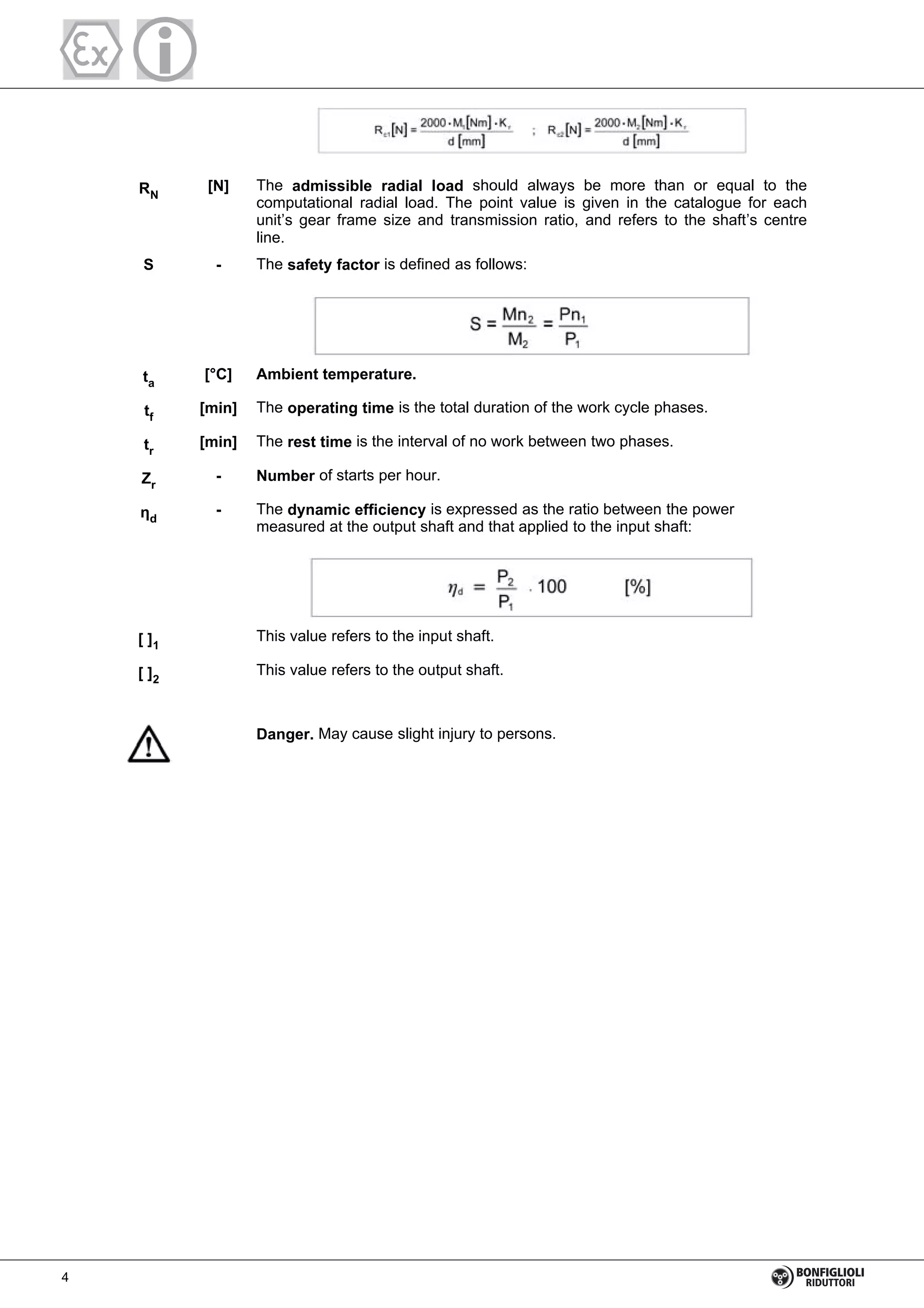 RN
[N] The admissible radial load should always be more than or equal to the
computational radial load. The point value is given in the catalogue for each
unit’s gear frame size and transmission ratio, and refers to the shaft’s centre
line.
S - The safety factor is defined as follows:
ta
[°C] Ambient temperature.
tf
[min] The operating time is the total duration of the work cycle phases.
tr
[min] The rest time is the interval of no work between two phases.
Zr
- Number of starts per hour.
d
- The dynamic efficiency is expressed as the ratio between the power
measured at the output shaft and that applied to the input shaft:
[ ]1
This value refers to the input shaft.
[ ]2
This value refers to the output shaft.
Danger. May cause slight injury to persons.
4
 