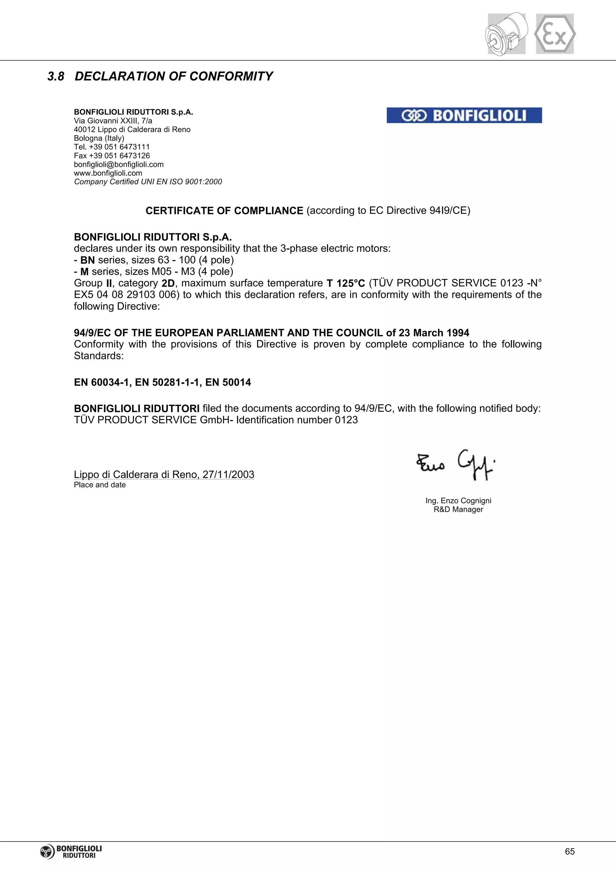 3.8 DECLARATION OF CONFORMITY
BONFIGLIOLI RIDUTTORI S.p.A.
Via Giovanni XXIII, 7/a
40012 Lippo di Calderara di Reno
Bologna (Italy)
Tel. +39 051 6473111
Fax +39 051 6473126
bonfiglioli@bonfiglioli.com
www.bonfiglioli.com
Company Certified UNI EN ISO 9001:2000
CERTIFICATE OF COMPLIANCE (according to EC Directive 94I9/CE)
BONFIGLIOLI RIDUTTORI S.p.A.
declares under its own responsibility that the 3-phase electric motors:
- BN series, sizes 63 - 100 (4 pole)
- M series, sizes M05 - M3 (4 pole)
Group II, category 2D, maximum surface temperature T 125°C (TÜV PRODUCT SERVICE 0123 -N°
EX5 04 08 29103 006) to which this declaration refers, are in conformity with the requirements of the
following Directive:
94/9/EC OF THE EUROPEAN PARLIAMENT AND THE COUNCIL of 23 March 1994
Conformity with the provisions of this Directive is proven by complete compliance to the following
Standards:
EN 60034-1, EN 50281-1-1, EN 50014
BONFIGLIOLI RIDUTTORI filed the documents according to 94/9/EC, with the following notified body:
TÜV PRODUCT SERVICE GmbH- Identification number 0123
Lippo di Calderara di Reno, 27/11/2003
Place and date
Ing. Enzo Cognigni
R&D Manager
65
 
