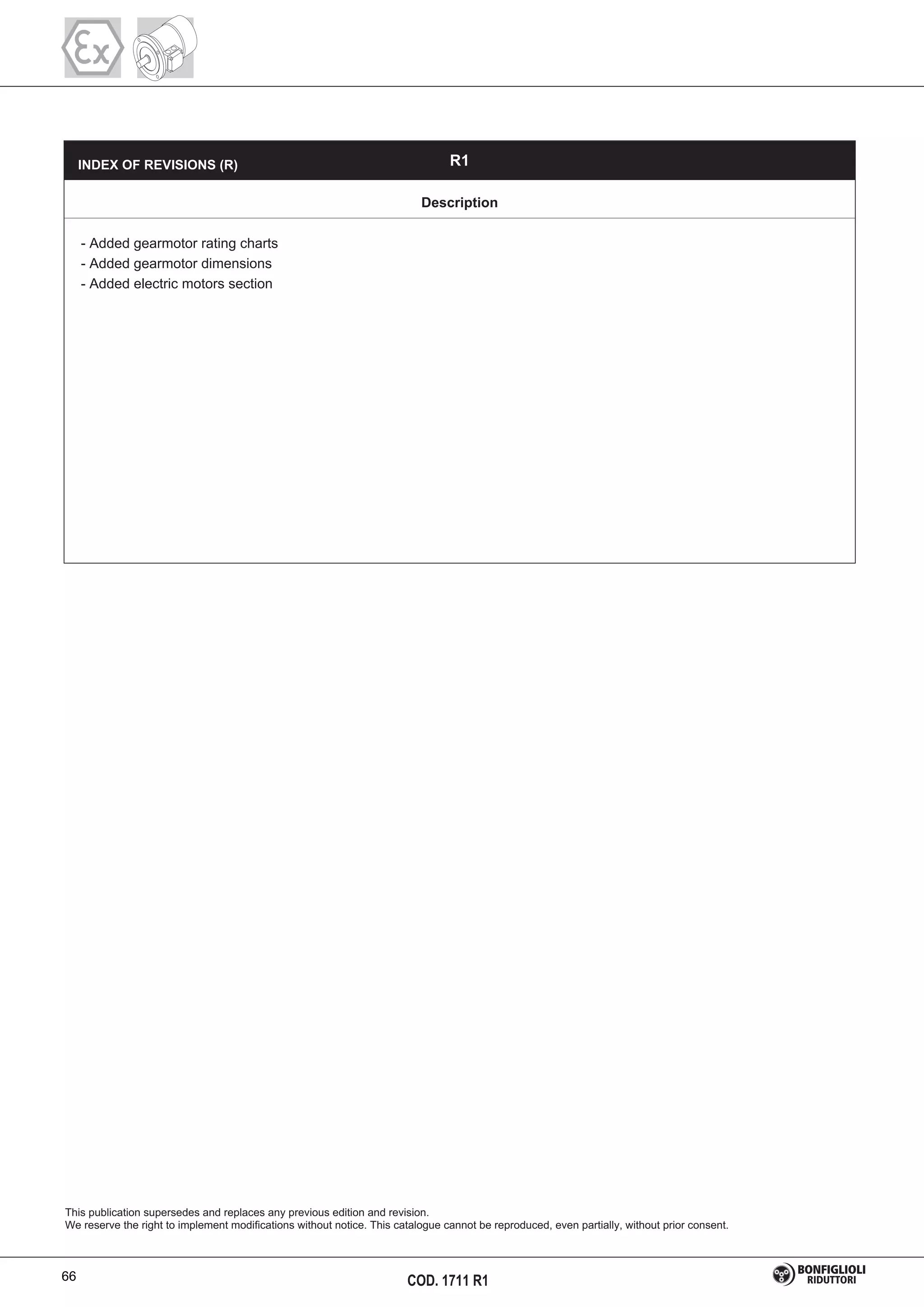 COD. 1711 R1
This publication supersedes and replaces any previous edition and revision.
We reserve the right to implement modifications without notice. This catalogue cannot be reproduced, even partially, without prior consent.
R1
Description
- Added gearmotor rating charts
- Added gearmotor dimensions
- Added electric motors section
INDEX OF REVISIONS (R)
66
 