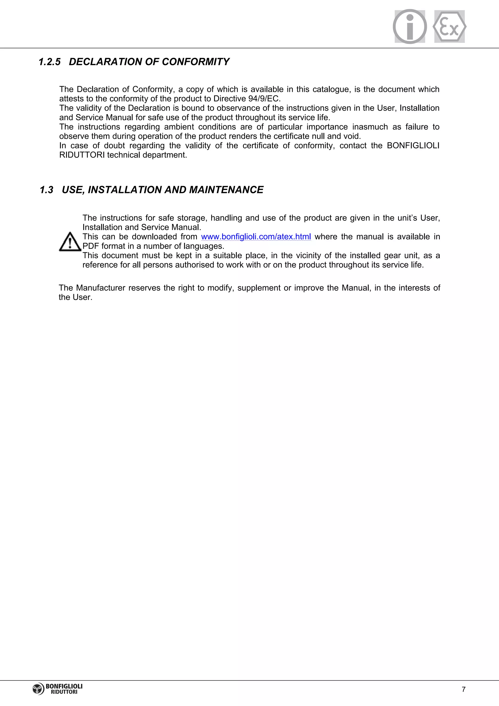 1.2.5 DECLARATION OF CONFORMITY
The Declaration of Conformity, a copy of which is available in this catalogue, is the document which
attests to the conformity of the product to Directive 94/9/EC.
The validity of the Declaration is bound to observance of the instructions given in the User, Installation
and Service Manual for safe use of the product throughout its service life.
The instructions regarding ambient conditions are of particular importance inasmuch as failure to
observe them during operation of the product renders the certificate null and void.
In case of doubt regarding the validity of the certificate of conformity, contact the BONFIGLIOLI
RIDUTTORI technical department.
1.3 USE, INSTALLATION AND MAINTENANCE
The instructions for safe storage, handling and use of the product are given in the unit’s User,
Installation and Service Manual.
This can be downloaded from www.bonfiglioli.com/atex.html where the manual is available in
PDF format in a number of languages.
This document must be kept in a suitable place, in the vicinity of the installed gear unit, as a
reference for all persons authorised to work with or on the product throughout its service life.
The Manufacturer reserves the right to modify, supplement or improve the Manual, in the interests of
the User.
7
 