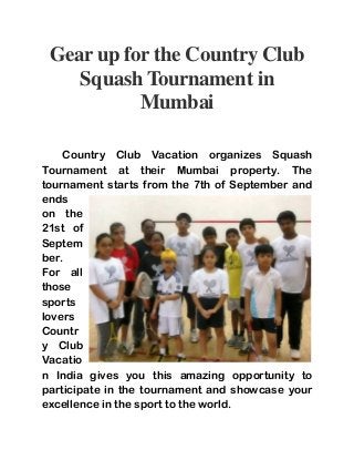 Gear up for the Country Club 
Squash Tournament in 
Mumbai 
Country Club Vacation organizes Squash 
Tournament at their Mumbai property. The 
tournament starts from the 7th of September and 
ends 
on the 
21st of 
Septem 
ber. 
For all 
those 
sports 
lovers 
Countr 
y Club 
Vacatio 
n India gives you this amazing opportunity to 
participate in the tournament and showcase your 
excellence in the sport to the world. 
 