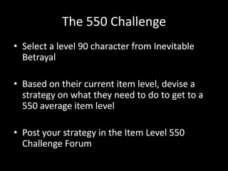 The 550 Challenge
• Select a level 90 character from Inevitable
Betrayal
• Based on their current item level, devise a
strategy on what they need to do to get to a
550 average item level

• Post your strategy in the Item Level 550
Challenge Forum

 