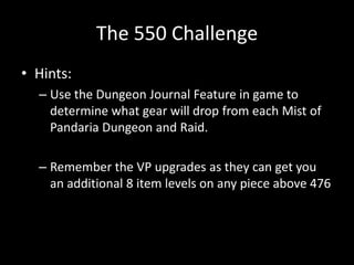 The 550 Challenge
• Hints:
– Use the Dungeon Journal Feature in game to
determine what gear will drop from each Mist of
Pandaria Dungeon and Raid.
– Remember the VP upgrades as they can get you
an additional 8 item levels on any piece above 476

 