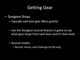 Getting Gear
• Dungeon Drops
– Typically next best gear (Blue quality)
– Use the Dungeon Journal feature in game to see
what gear drops from each boss and it’s item level
– Several modes:
• Normal, Heroic, and Challenge (lvl 90 only)

 