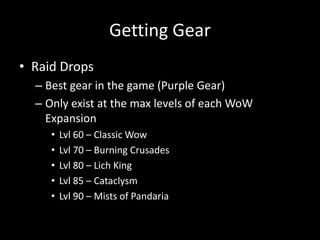 Getting Gear
• Raid Drops
– Best gear in the game (Purple Gear)
– Only exist at the max levels of each WoW
Expansion
•
•
•
•
•

Lvl 60 – Classic Wow
Lvl 70 – Burning Crusades
Lvl 80 – Lich King
Lvl 85 – Cataclysm
Lvl 90 – Mists of Pandaria

 