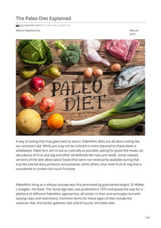 Alexios Papaioannou May 24,
2019
The Paleo Diet Explained
gearuptofit.com/the-paleo-diet-explained/
A way of eating that truly goes back to basics, Paleolithic diets are all about eating like
our ancestors did. While you may not be inclined or even required to chase down a
wildebeest, Paleo fans aim to eat as naturally as possible, opting for grass-fed meats, an
abundance of fruit and veg and other wholefoods like nuts and seeds. Some relaxed
versions of the diet allow taboo foods (that were not necessarily available during that
era) like low-fat dairy products and potatoes, while others shun even fruit or veg that is
considered to contain too much fructose.
Paleolithic living as a dietary concept was first promoted by gastroenterologist, Dr Walter
L Voegtlin. His book, The Stone Age diet, was published in 1975 and paved the way for a
plethora of different Paleolithic approaches, all similar in their core principles but with
varying rules and restrictions. Common terms for these types of diet include the
caveman diet, the hunter-gatherer diet and of course, the Paleo diet.
1/19
 