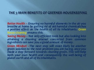 Better Health -- Ensuring no harmful elements in the air you
breathe at home by getting rid of old harmful chemicals has
a positive effect on the health of all its inhabitants. Green
house cleaning ensures this.
Saving Money – Not only efficient tools but also looking into
attaining a cleaning arsenal concocted from common
ingredients can save you a good amount of money.
Green Mindset --The next step will most likely be another
green solution to the next problem you are facing, once you
made a step forward towards cleaning green. This will help
both your own health and consequently the well-being of
planet earth and all of its inhabitants.
 