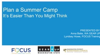 Plan a Summer Camp 
It’s Easier Than You Might Think 
PRESENTED BY: 
Anna Batie, WA GEAR UP 
Lyndsey Howe, FOCUS Training 
 