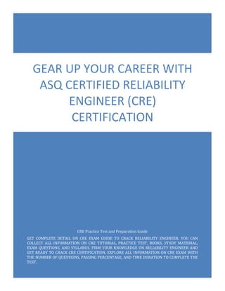 CRE Exam Questions
ASQ Certified Reliability Engineer (CRE)
0
CRE Practice Test and Preparation Guide
GET COMPLETE DETAIL ON CRE EXAM GUIDE TO CRACK RELIABILITY ENGINEER. YOU CAN
COLLECT ALL INFORMATION ON CRE TUTORIAL, PRACTICE TEST, BOOKS, STUDY MATERIAL,
EXAM QUESTIONS, AND SYLLABUS. FIRM YOUR KNOWLEDGE ON RELIABILITY ENGINEER AND
GET READY TO CRACK CRE CERTIFICATION. EXPLORE ALL INFORMATION ON CRE EXAM WITH
THE NUMBER OF QUESTIONS, PASSING PERCENTAGE, AND TIME DURATION TO COMPLETE THE
TEST.
GEAR UP YOUR CAREER WITH
ASQ CERTIFIED RELIABILITY
ENGINEER (CRE)
CERTIFICATION
 