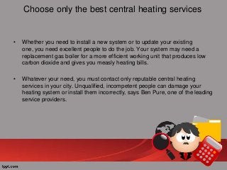 Choose only the best central heating services

•

Whether you need to install a new system or to update your existing
one, you need excellent people to do the job. Your system may need a
replacement gas boiler for a more efficient working unit that produces low
carbon dioxide and gives you measly heating bills.

•

Whatever your need, you must contact only reputable central heating
services in your city. Unqualified, incompetent people can damage your
heating system or install them incorrectly, says Ben Pure, one of the leading
service providers.

 