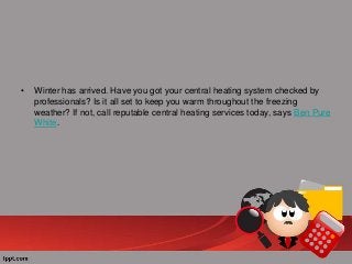 •

Winter has arrived. Have you got your central heating system checked by
professionals? Is it all set to keep you warm throughout the freezing
weather? If not, call reputable central heating services today, says Ben Pure
White.

 