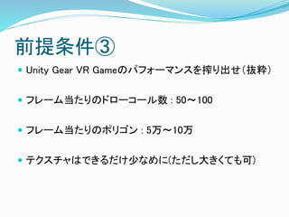 前提条件③
 Unity Gear VR Gameのパフォーマンスを搾り出せ（抜粋）
 フレーム当たりのドローコール数 : 50～100
 フレーム当たりのポリゴン : 5万～10万
 テクスチャはできるだけ少なめに(ただし大きくても可)
 