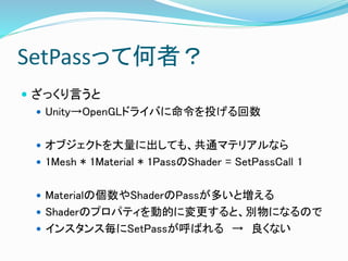 SetPassって何者？
 ざっくり言うと
 Unity→OpenGLドライバに命令を投げる回数
 オブジェクトを大量に出しても、共通マテリアルなら
 1Mesh * 1Material * 1PassのShader = SetPassCall 1
 Materialの個数やShaderのPassが多いと増える
 Shaderのプロパティを動的に変更すると、別物になるので
 インスタンス毎にSetPassが呼ばれる → 良くない
 
