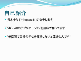 自己紹介
 青木そらす（@sorasu2113）と申します
 VR / ARのアプリケーションを趣味で作ってます
 VR空間で究極の幸せを獲得したいと目論む人です
 