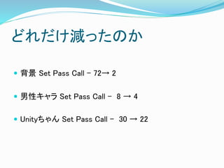 どれだけ減ったのか
 背景 Set Pass Call - 72→ 2
 男性キャラ Set Pass Call – 8 → 4
 Unityちゃん Set Pass Call – 30 → 22
 