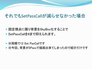 それでもSetPassCallが減らせなかった場合
 固定視点に限り背景をSkyBox化することで
 SetPassCallを6まで抑えられます。
 ※両眼で12 Set PasCallです
 ※今回、背景が2Passで描画出来てしまったので紹介だけです
 