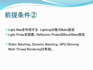 前提条件②
 Light Mapを作成する Lightingは極力Bake設定
 Light Probeを設置、Reflection ProbeはBoxとBake指定
 Static Batching、Dynamic Batching、GPU Skinning
Multi Thread Renderingは有効。
 
