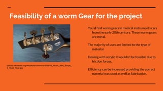 Feasibility of a worm Gear for the project
You’d find worm gears in musical instruments cars
from the early 20th century. These worm gears
are metal.
The majority of uses are limited to the type of
material.
Dealing with acrylic it wouldn’t be feasible due to
friction forces.
Efficiency can be increased providing the correct
material was used as well as lubrication.
upload.wikimedia.org/wikipedia/commons/6/6d/AX_Music_Man_Bongo_
5_Head_Rear.jpg
 