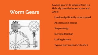 Worm Gears
A worm gear in its simplest form is a
Helically threaded worm screw and
wheel
Used to significantly reduce speed
An increase in torque
Simple design
Increased friction
Locking feature
Typical worm ration 5:1 to 75:1
 