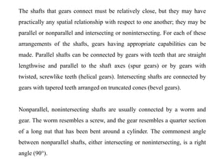 The shafts that gears connect must be relatively close, but they may have
practically any spatial relationship with respect to one another; they may be
parallel or nonparallel and intersecting or nonintersecting. For each of these
arrangements of the shafts, gears having appropriate capabilities can be
made. Parallel shafts can be connected by gears with teeth that are straight
lengthwise and parallel to the shaft axes (spur gears) or by gears with
twisted, screwlike teeth (helical gears). Intersecting shafts are connected by
gears with tapered teeth arranged on truncated cones (bevel gears).
Nonparallel, nonintersecting shafts are usually connected by a worm and
gear. The worm resembles a screw, and the gear resembles a quarter section
of a long nut that has been bent around a cylinder. The commonest angle
between nonparallel shafts, either intersecting or nonintersecting, is a right
angle (90°).
 