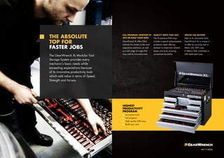 THE ABSOLUTE 
TOP FOR 
FASTER JOBS 
The GearWrench XL Modular Tool 
Storage System provides every 
mechanic’s basic needs while 
exceeding expectations because 
of its innovative productivity tools 
which add value in terms of Speed, 
Strength and Access. 
FULL PROGRAM, WHETHER ITS 
SETS OR BUILD YOUR OWN 
GearWrench XL offers filled 
cabinets for starters to the most 
experience mechanic, as well 
as a full range of single EVA 
trays with its innovative tools. 
QUALITY TRAYS THAT LAST 
The XL premium EVA trays 
include a special polypropylene 
protection sheet offering 
resistant to chemicals solvents 
bases and acid, ensuring 
unmatched durability. 
SPECIAL SAE SECTION 
Next to its innovative tools, 
GearWrench XL is unique in 
its offer by carrying next to 
Metric also SAE sizes. 
In Metric/SAE combined or 
SAE dedicated trays. 
HIGHEST 
PRODUCTIVITY 
PROGRAM 
Innovative tools 
Full program 
High quality EVA trays 
Build your own 
 