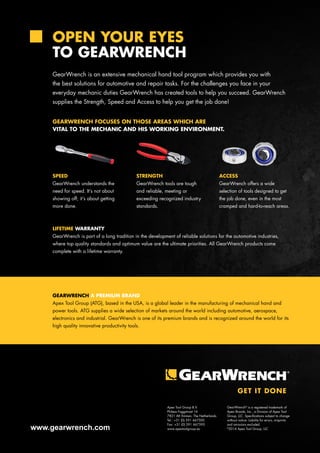 OPEN YOUR EYES 
TO GEARWRENCH 
GearWrench is an extensive mechanical hand tool program which provides you with 
the best solutions for automotive and repair tasks. For the challenges you face in your 
everyday mechanic duties GearWrench has created tools to help you succeed. GearWrench 
supplies the Strength, Speed and Access to help you get the job done! 
GEARWRENCH FOCUSES ON THOSE AREAS WHICH ARE 
VITAL TO THE MECHANIC AND HIS WORKING ENVIRONMENT. 
SPEED 
GearWrench understands the 
need for speed. It’s not about 
showing off; it’s about getting 
more done. 
GEARWRENCH A PREMIUM BRAND 
Apex Tool Group (ATG), based in the USA, is a global leader in the manufacturing of mechanical hand and 
power tools. ATG supplies a wide selection of markets around the world including automotive, aerospace, 
electronics and industrial. GearWrench is one of its premium brands and is recognized around the world for its 
high quality innovative productivity tools. 
www.gearwrench.com 
STRENGTH 
GearWrench tools are tough 
and reliable, meeting or 
exceeding recognized industry 
standards. 
ACCESS 
GearWrench offers a wide 
selection of tools designed to get 
the job done, even in the most 
cramped and hard-to-reach areas. 
LIFETIME WARRANTY 
GearWrench is part of a long tradition in the development of reliable solutions for the automotive industries, 
where top quality standards and optimum value are the ultimate priorities. All GearWrench products come 
complete with a lifetime warranty. 
Apex Tool Group B.V. 
Phileas Foggstraat 16 
7821 AK Emmen, The Netherlands 
Tel.: +31 (0) 591 667500 
Fax: +31 (0) 591 667595 
www.apextoolgroup.eu 
GearWrench® is a registered trademark of 
Apex Brands, Inc., a Division of Apex Tool 
Group, LLC. Specifications subject to change 
without notice. Liability for errors, misprints 
and omissions excluded. 
©2014 Apex Tool Group, LLC 
