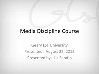 Media Discipline Course
Presented: August 22, 2013
Media Discipline Course
Geary LSF University
Presented: August 22, 2013
Presented by: Liz Serafin
 