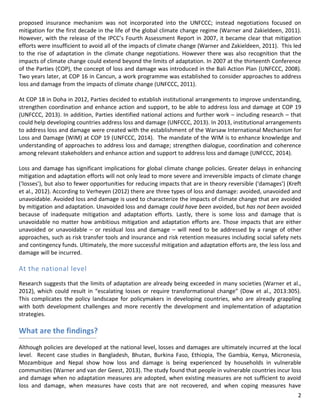 2 
proposed insurance mechanism was not incorporated into the UNFCCC; instead negotiations focused on mitigation for the first decade in the life of the global climate change regime (Warner and Zakieldeen, 2011). However, with the release of the IPCC’s Fourth Assessment Report in 2007, it became clear that mitigation efforts were insufficient to avoid all of the impacts of climate change (Warner and Zakieldeen, 2011). This led to the rise of adaptation in the climate change negotiations. However there was also recognition that the impacts of climate change could extend beyond the limits of adaptation. In 2007 at the thirteenth Conference of the Parties (COP), the concept of loss and damage was introduced in the Bali Action Plan (UNFCCC, 2008). Two years later, at COP 16 in Cancun, a work programme was established to consider approaches to address loss and damage from the impacts of climate change (UNFCCC, 2011). 
At COP 18 in Doha in 2012, Parties decided to establish institutional arrangements to improve understanding, strengthen coordination and enhance action and support, to be able to address loss and damage at COP 19 (UNFCCC, 2013). In addition, Parties identified national actions and further work – including research – that could help developing countries address loss and damage (UNFCCC, 2013). In 2013, institutional arrangements to address loss and damage were created with the establishment of the Warsaw International Mechanism for Loss and Damage (WIM) at COP 19 (UNFCCC, 2014). The mandate of the WIM is to enhance knowledge and understanding of approaches to address loss and damage; strengthen dialogue, coordination and coherence among relevant stakeholders and enhance action and support to address loss and damage (UNFCCC, 2014). 
Loss and damage has significant implications for global climate change policies. Greater delays in enhancing mitigation and adaptation efforts will not only lead to more severe and irreversible impacts of climate change (‘losses’), but also to fewer opportunities for reducing impacts that are in theory reversible (‘damages’) (Kreft et al., 2012). According to Verheyen (2012) there are three types of loss and damage: avoided, unavoided and unavoidable. Avoided loss and damage is used to characterize the impacts of climate change that are avoided by mitigation and adaptation. Unavoided loss and damage could have been avoided, but has not been avoided because of inadequate mitigation and adaptation efforts. Lastly, there is some loss and damage that is unavoidable no matter how ambitious mitigation and adaptation efforts are. Those impacts that are either unavoided or unavoidable – or residual loss and damage – will need to be addressed by a range of other approaches, such as risk transfer tools and insurance and risk retention measures including social safety nets and contingency funds. Ultimately, the more successful mitigation and adaptation efforts are, the less loss and damage will be incurred. 
At the national level 
Research suggests that the limits of adaptation are already being exceeded in many societies (Warner et al., 2012), which could result in “escalating losses or require transformational change” (Dow et al., 2013:305). This complicates the policy landscape for policymakers in developing countries, who are already grappling with both development challenges and more recently the development and implementation of adaptation strategies. 
What are the findings? 
Although policies are developed at the national level, losses and damages are ultimately incurred at the local level. Recent case studies in Bangladesh, Bhutan, Burkina Faso, Ethiopia, The Gambia, Kenya, Micronesia, Mozambique and Nepal show how loss and damage is being experienced by households in vulnerable communities (Warner and van der Geest, 2013). The study found that people in vulnerable countries incur loss and damage when no adaptation measures are adopted, when existing measures are not sufficient to avoid loss and damage, when measures have costs that are not recovered, and when coping measures have  