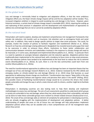 4 
What are the implications for policy? 
At the global level 
Loss and damage is intrinsically linked to mitigation and adaptation efforts, in that the more ambitious mitigation efforts are, the fewer climate change impacts will be and the less adaptation will be needed. Thus, increased mitigation ambition is integral to avoid escalating loss and damage in the future. However, given historical emissions, a certain level of climate change impact is inevitable (IPCC, 2013), requiring the scaling up and replicating of best practices in adaptation and the development and implementation of approaches to address loss and damage that are not or cannot be avoided by adaptation efforts. 
At the national level 
Policymakers will need to explore, develop and implement comprehensive risk management frameworks that include risk reduction, risk transfer such as insurance, risk retention such as contingency funds and social safety nets. In addition, they need to design specific policies to target slow onset processes. This could, for example, involve the creation of policies to facilitate migration and resettlement (Nishat et al., 2013a). Research on how loss and damage is being addressed in Bangladesh has revealed several policy gaps that need to be overcome in order to enhance these efforts. Institutions to foster better collaboration and communication between ministries and stakeholders involved in the response to climate change will need to be improved, or in some cases, developed and implemented (Shamsuddoha et al., 2013a). In particular there is a need to capitalize on synergies between adaptation and risk reduction agendas. Adaptation policies have traditionally been implemented at the national level, with a tendency to focus more on slow onset processes, while risk reduction policies have tended to be implemented at the local level to reduce the risk to extreme events (Shambsuddoha et al., 2013a). As such, there is a lot the two communities could learn from one another (Shamsuddoha et al., 2013a). 
The need for transformational approaches to address loss and damage has been an important theme that has emerged out of loss and damage research (Roberts et al., 2013). Evidence reviewed by the IPCC (2014) and emerging studies on climate-related loss and damage (Warner et al., 2013) show that business as usual approaches to addressing climate change are insufficient. Transformation may require “deep shifts in the way people and organizations behave and organize values and perceive their place in the world” (Pelling, 2011). One possible means of facilitating transformational change would be to scrutinize the drivers that render people vulnerable and change the way in which a state interacts with its citizens, another might be to facilitate migration. 
Policymakers in developing countries are also lacking tools to help them develop and implement methodologies to assess loss and damage. The aim of such assessments would be to understand which groups in society are vulnerable to loss and damage; where they live; what exactly drives their vulnerability; and what can be done to make these vulnerable groups more resilient to climate-related stressors (Asaduzzaman et al., 2013). The onset of loss and damage adds an element of complexity for policymakers in developing countries, who are already struggling with the implementation of development and adaptation policies. A better understanding of people and areas at risk of future loss and damage will help policymakers implement adaptation policies where they can be avoided and a more comprehensive set of risk management tools where they cannot. 
 