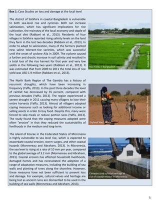 5 
Box 1: Case Studies on loss and damage at the local level The district of Satkhira in coastal Bangladesh is vulnerable to both sea-level rise and cyclones. Both can increase salinization, which has significant implications for rice cultivation, the mainstay of the local economy and staple of the local diet (Rabbani et al., 2013). Residents of four villages in Satkhira reported rising salinity levels on the land they farm in the last two decades (Rabbani et al., 2013). In order to adapt to salinization, many of the farmers planted new saline tolerant-rice varieties, which was successful until the onset of cyclone Aila in 2009. The cyclone caused a further and drastic increase in soil salinity and resulted in a total loss of the rice harvest for that year and very low yields in the following two years (Rabbani et al., 2013). It was estimated that from 2009 to 2011 the total loss of rice yield was USD 1.9 million (Rabbani et al., 2013). The North Bank Region of The Gambia has a history of recurrent droughts, which have been increasing in frequency (Yaffa, 2013). In the past three decades the level of rainfall has decreased by 35 percent, compared with previous decades (Yaffa, 2013). The region experienced a severe drought in 2011 causing many villagers to lose their entire harvests (Yaffa, 2013). Almost all villagers adopted coping measures such as looking for additional income or selling assets in order to buy food. Despite this, many were forced to skip meals or reduce portion sizes (Yaffa, 2013). The study found that the coping measures adopted were often “erosive” in that they reduced the sustainability of livelihoods in the medium and long-term. The island of Kosrae in the Federated States of Micronesia is highly vulnerable to sea level rise, which is expected to exacerbate coastal erosion, storm surges, and other coastal hazards (Monnereau and Abraham, 2013). In Micronesia, the sea level is rising at a rate of 10 mm per year, compared to the global average of 3.2 mm (Monnereau and Abraham, 2013). Coastal erosion has affected household livelihoods, damaged homes and has necessitated the adoption of a range of adaptation measures, including the building of sea walls and planting of trees along the shoreline. However, these measures have not been sufficient to prevent loss and damage. For example, cultural values and heritage are being lost as ancient ruins are dismantled to be used in the building of sea walls (Monnereau and Abraham, 2013). 
Rice fields in Bangladesh 
Golam Rabbani 
Cemetery and cultural heritage at 
risk of coastal erosion in Micronesia 
Iris Monnereau 
Fernando Sanchez Bueno 
Dryland West Africa  