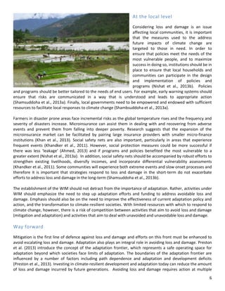 6 
At the local level 
Considering loss and damage is an issue affecting local communities, it is important that the measures used to the address future impacts of climate change are targeted to those in need. In order to ensure that policies meet the needs of the most vulnerable people, and to maximize success in doing so, institutions should be in place to ensure that local households and communities can participate in the design and implementation of policies and programs (Nishat et al., 2013b). Policies and programs should be better tailored to the needs of end users. For example, early warning systems should ensure that risks are communicated in a way that is understood and leads to appropriate action (Shamsuddoha et al., 2013a). Finally, local governments need to be empowered and endowed with sufficient resources to facilitate local responses to climate change (Shambsuddoha et al., 2013a). 
Farmers in disaster prone areas face incremental risks as the global temperature rises and the frequency and severity of disasters increase. Microinsurance can assist them in dealing with and recovering from adverse events and prevent them from falling into deeper poverty. Research suggests that the expansion of the microinsurance market can be facilitated by pairing large insurance providers with smaller micro-finance institutions (Khan et al., 2013). Social safety nets are also important, particularly in areas that experience frequent events (Khandker et al., 2011). However, social protection measures could be more successful if there was less ‘leakage’ (Ahmed, 2013) and if programs and policies benefited the most vulnerable to a greater extent (Nishat et al., 2013a). In addition, social safety nets should be accompanied by robust efforts to strengthen existing livelihoods, diversify incomes, and incorporate differential vulnerability assessments (Khandker et al., 2011). Some communities will experience both extreme events and slow onset processes and therefore it is important that strategies respond to loss and damage in the short-term do not exacerbate efforts to address loss and damage in the long-term (Shamsuddoha et al., 2013b). 
The establishment of the WIM should not detract from the importance of adaptation. Rather, activities under WIM should emphasize the need to step up adaptation efforts and funding to address avoidable loss and damage. Emphasis should also be on the need to improve the effectiveness of current adaptation policy and action, and the transformation to climate-resilient societies. With limited resources with which to respond to climate change, however, there is a risk of competition between activities that aim to avoid loss and damage (mitigation and adaptation) and activities that aim to deal with unavoided and unavoidable loss and damage. 
Way forward 
Mitigation is the first line of defence against loss and damage and efforts on this front must be enhanced to avoid escalating loss and damage. Adaptation also plays an integral role in avoiding loss and damage. Preston et al. (2013) introduce the concept of the adaptation frontier, which represents a safe operating space for adaptation beyond which societies face limits of adaptation. The boundaries of the adaptation frontier are influenced by a number of factors including path dependence and adaptation and development deficits (Preston et al., 2013). Investing in climate-resilient development and adaptation today can reduce the amount of loss and damage incurred by future generations. Avoiding loss and damage requires action at multiple 
Rice fields in Bhutan 
Koen Kusters  