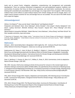 7 
levels and on several fronts: mitigation, adaptation, comprehensive risk management and sustainable development. There are existing institutional arrangements and well-established academic traditions and communities of practice that focus on these issues separately, and need better coordination. By contrast, dealing with unavoided and unavoidable loss and damage is to a large extent ‘terra incognita’. With mounting evidence that current efforts to avoid residual impacts from climate change will not be enough, there is an urgent need to prepare societies for loss and damage that are not avoided. The core task of the WIM should be to make this happen. 
Acknowledgement 
Writers: Erin Robertsa,b, Kees van der Geestc, Koko Warnerc and Stephanie Andreib 
Production and Outreach Team: Anna Stabrawad, Arshia Chandere, Erick Litswad, Charles Sebukeerad, Kim Giesee, Lindsey Harrimane, Michelle Anthonye, Reza Hussaine, Tejaswi Girie, Theuri Mwangid and Zinta Zommersd 
Special thanks to Jacqueline McGlade e, Robert Munroef, Anna Stabrawa e, Jinhua Zhang e and Peter Gilruth e for their valuable comments, input and review. 
(a Department of Geography, King’s College, London; b International Centre for Climate Change and Development, Independent University, Dhaka, Bangladesh; c United Nations University Institute for Environment and Human Security; d UNEP; e UNEP/GRID- Sioux Falls; f UNEP-WCMC) 
References 
Ahmed, I., 2013. Social Safety Nets in Bangladesh. ISAS Insights No. 197. Institute of South Asian Studies (ISAS), National University of Singapore. <www.isas.nus.edu.sg> (accessed 29.04.14). 
Asaduzzaman, M., Haque, E., Islam, N, Munir, Q., Roddick, S., Roberts, E., Hasemann, A., 2013. Assessing the Risk of Loss and Damage Associated with the Adverse Effects of Climate Change in Bangladesh. Sustainable Development Networking Foundation. International Centre for Climate Change and Development (ICCCAD), Dhaka. <http://www.lossanddamage.net> (accessed 29.04.14). 
Dow, K., Berkhout, F., Preston, B., Klein, R.J.T., Midley, G., Shaw, R., 2013. Commentary: Limits to adaptation. Nature Climate Change 3, 305–307. 
INC, 1991. Vanuatu: Draft annex relating to Article 23 (Insurance) for inclusion in the revised single text on elements relating to mechanisms (A/AC.237/WG.II/Misc.13) submitted by the Co-Chairmen of Working Group II. Intergovernmental Negotiating Committee for a Framework Convention on Climate Change, Working Group II, Fourth Session, Geneva, 9-20 December 1991. 9pp. <http://unfccc.int/resource/docs/a/wg2crp08.pdf> (accessed 29.04.14) 
IPCC, 2014. Climate Change 2014: Impacts, Adaptation and Vulnerability. IPCC Working Group II Contribution to AR5. Summary for Policymakers. Intergovernmental Panel for Climate Change. <http://www.ipcc.ch/> (accessed 12.04.14). 
IPCC, 2013. Climate Change 2013: The Physical Science Basis. Summary for Policymakers. Contribution of Working Group I to the Fifth Assessment Report of the Intergovernmental Panel on Climate Change. <https://www.ipcc.ch/report/ar5/wg1/> (accessed 12.04.14). 
 