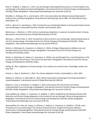 8 
Khan, R., Roddick, S., Roberts, E., 2013. Loss and Damage: Assessing Microinsurance as a Tool to Address Loss and Damage in the National Context of Bangladesh. International Centre for Climate Change and Development (ICCCAD), Dhaka, Bangladesh. <http://www.lossanddamage.net> (accessed 12.04.14). 
Khandker, S., Khaleque, M. A., and Samad A., 2011. Can social safety nets alleviate seasonal deprivation? Evidence from northwest Bangladesh. Policy Research Working Paper Series 5865. The World Bank Group, Washington, D.C.. 
Kreft, S., Warner, K., Harmeling, S., 2012. Framing the Loss and Damage Debate: A Conversation Starter by the Loss and Damage in Vulnerable Countries Initiative. Germanwatch, Bonn. 
Monnereau, I., Abraham, S., 2013. Limits to autonomous adaptation in response to coastal erosion in Kosrae, Micronesia. International Journal of Global Warming 5(4), 416-432. 
Morissey, J., Oliver-Smith, A., 2013. Perspective on Non-economic Loss and Damage: Understanding values at risk from climate change. International Centre for Climate Change and Development (ICCCAD), Dhaka, Bangladesh. <http://www.lossanddamage.net> (accessed 29.04.14) 
Nishat, A., Mukherjee, N., Hasemann, A., Roberts, E., 2013a. A Range of Approaches to Address Loss and Damage Impacts from Climate Change in Bangladesh. International Centre for Climate Change and Development (ICCCAD), Dhaka. 
Nishat, A., Mukherjee, N., Roberts, E., Hasemann, A., 2013b. Loss and Damage from a Local Perspective in the Context of a Slow Onset Process: The Case of Sea Level Rise in Bangladesh. International Centre for Climate Change and Development (ICCCAD), Dhaka. 
Pelling, M., 2011. Adaptation to climate change: From resilience to transformation. Routledge, London and New York. 
Preston, L., Dow, K., Berkhout, F., 2013. The climate adaptation frontier. Sustainability 5, 1011–1035. 
Rabbani, G., Rahman, A., Mainuddin, K., 2013. Salinity induced loss and damage to farming households in coastal Bangladesh. International Journal of Global Warming 5(4), 400-415. 
Roberts, E., Huq, S., Hasemann, A., Roddick, S., 2013. Early Lessons from the Process to Enhance Understanding of Loss and Damage in Bangladesh. International Centre for Climate Change and Development (ICCCAD), Dhaka, Bangladesh. <http://www.lossanddamage.net> (accessed 12.04.14). 
Shamsuddoha, M., Roberts, E., Hasemann, A., Roddick, S., 2013a. Establishing Links Between Disaster Risk Reduction and Climate Change Adaptation in the Context of Loss and Damage: Policies and Approaches in Bangladesh. International Centre for Climate Change and Development (ICCCAD), Dhaka, Bangladesh. <http://www.lossanddamage.net/> (accessed 12.04.14). 
Shamsuddoha, M., Islam, M., Haque, A., Rahman, F., Roberts, E., Hasemann, A., Roddick, S. 2013b. Local Perspective on Loss and Damage in the Context of Extreme Events: Insights from Cyclone-affected Communities in Coastal Bangladesh. International Centre for Climate Change and Development (ICCCAD), Dhaka, Bangladesh. <http://www.lossanddamage.net> (accessed 12.04.14). 
 
