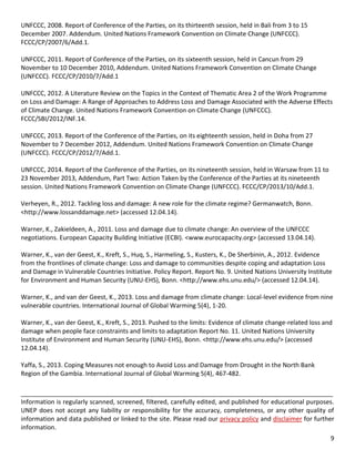 9 
UNFCCC, 2008. Report of Conference of the Parties, on its thirteenth session, held in Bali from 3 to 15 December 2007. Addendum. United Nations Framework Convention on Climate Change (UNFCCC). FCCC/CP/2007/6/Add.1. 
UNFCCC, 2011. Report of Conference of the Parties, on its sixteenth session, held in Cancun from 29 November to 10 December 2010, Addendum. United Nations Framework Convention on Climate Change (UNFCCC). FCCC/CP/2010/7/Add.1 
UNFCCC, 2012. A Literature Review on the Topics in the Context of Thematic Area 2 of the Work Programme on Loss and Damage: A Range of Approaches to Address Loss and Damage Associated with the Adverse Effects of Climate Change. United Nations Framework Convention on Climate Change (UNFCCC). FCCC/SBI/2012/INF.14. 
UNFCCC, 2013. Report of the Conference of the Parties, on its eighteenth session, held in Doha from 27 November to 7 December 2012, Addendum. United Nations Framework Convention on Climate Change (UNFCCC). FCCC/CP/2012/7/Add.1. 
UNFCCC, 2014. Report of the Conference of the Parties, on its nineteenth session, held in Warsaw from 11 to 23 November 2013, Addendum, Part Two: Action Taken by the Conference of the Parties at its nineteenth session. United Nations Framework Convention on Climate Change (UNFCCC). FCCC/CP/2013/10/Add.1. 
Verheyen, R., 2012. Tackling loss and damage: A new role for the climate regime? Germanwatch, Bonn. <http://www.lossanddamage.net> (accessed 12.04.14). 
Warner, K., Zakieldeen, A., 2011. Loss and damage due to climate change: An overview of the UNFCCC negotiations. European Capacity Building Initiative (ECBI). <www.eurocapacity.org> (accessed 13.04.14). 
Warner, K., van der Geest, K., Kreft, S., Huq, S., Harmeling, S., Kusters, K., De Sherbinin, A., 2012. Evidence from the frontlines of climate change: Loss and damage to communities despite coping and adaptation Loss and Damage in Vulnerable Countries Initiative. Policy Report. Report No. 9. United Nations University Institute for Environment and Human Security (UNU-EHS), Bonn. <http://www.ehs.unu.edu/> (accessed 12.04.14). 
Warner, K., and van der Geest, K., 2013. Loss and damage from climate change: Local-level evidence from nine vulnerable countries. International Journal of Global Warming 5(4), 1-20. 
Warner, K., van der Geest, K., Kreft, S., 2013. Pushed to the limits: Evidence of climate change-related loss and damage when people face constraints and limits to adaptation Report No. 11. United Nations University Institute of Environment and Human Security (UNU-EHS), Bonn. <http://www.ehs.unu.edu/> (accessed 12.04.14). 
Yaffa, S., 2013. Coping Measures not enough to Avoid Loss and Damage from Drought in the North Bank Region of the Gambia. International Journal of Global Warming 5(4), 467-482. 
__________________________________________________________________________________________ 
Information is regularly scanned, screened, filtered, carefully edited, and published for educational purposes. UNEP does not accept any liability or responsibility for the accuracy, completeness, or any other quality of information and data published or linked to the site. Please read our privacy policy and disclaimer for further information. 