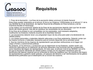 Requisitos 
1. Fines de la Asociación.- Los fines de la asociación deben promover el interés General. 
Estos fines quedan redactados en el artículo 32 de la Ley Orgánica 1/2002citaday en el artículo 3.1 de la 
Ley 49/2002 de 23 de diciembre2, de régimen fiscal de las entidades sin fines lucrativos y de los 
incentivos fiscales al mecenazgo. 
La ley realiza una enumeración abierta de los fines de las asociaciones dejando claro que han de estar 
dentro del interés general, más allá de satisfacer las necesidades de sus asociados. 
Si los fines de la entidad no son compatibles con los expresados, será necesario adaptarlos, 
modificando los Estatutos mediante acuerdo de la Asamblea General. 
2. Las asociaciones deberán tener una antigüedad mayor de dos años para optar a la declaración de 
utilidad pública. 
3. Los medios personales y materiales deberán adecuarse a sus fines estatutarios. Deberán contar con 
los medios humanos y materiales necesarios para el correcto desarrollo de su actividad social. 
4. Que los miembros de los órganos de representación que perciban retribuciones no lo hagan con 
cargo a fondos y subvenciones públicas. 
No obstante, en los términos y condiciones que se determinen en los Estatutos, podrán recibir una 
retribución adecuada por la realización de servicios diferentes a las funciones que les corresponden 
como miembros del órgano de representación. En todo caso, el artículo 3 de la Ley 49/2002, con el fin 
de que la Asociación declarada de utilidad pública cumpla con los requisitos necesarios para ser 
beneficiaria del régimen especial que se contempla en dicha ley establece que, los miembros del órgano 
de representación y gobierno serán gratuitos, sin perjuicio del derecho a ser reembolsados de los gastos 
debidamente justificados que el desempeño de su función les ocasione. 
www.geasoc.es 
geasoc@geasoc.es 
 