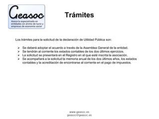 Trámites 
Los trámites para la solicitud de la declaración de Utilidad Pública son: 
 Se deberá adoptar el acuerdo a través de la Asamblea General de la entidad. 
 Se tendrán al corriente los estados contables de los dos últimos ejercicios. 
 La solicitud se presentará en el Registro en el que esté inscrita la asociación. 
 Se acompañará a la solicitud la memoria anual de los dos últimos años, los estados 
contables y la acreditación de encontrarse al corriente en el pago de impuestos. 
www.geasoc.es 
geasoc@geasoc.es 
 