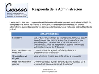 Respuesta de la Administración 
La resolución final será competencia del Ministerio del Interior que será publicada en el BOE. Si 
en el plazo de 6 meses no se dicta la resolución, se entenderá desestimada por silencio 
administrativo pudiendo presentar los correspondientes recursos e incluso se podrá utilizar la vía 
judicial. 
CARACTERISTICAS 
Facultativo No se tiene la obligación de interponerlo, pero si se decide 
hacerlo habrá que esperar a que éste se resuelva o que 
pasado el plazo para resolver el recurso se entienda 
desestimado, antes de interponer el recurso contencioso 
administrativo ante los Tribunales 
www.geasoc.es 
geasoc@geasoc.es 
Plazo para interponer 
el recurso 
3 meses contados a partir del día siguiente a la 
presentación de la solicitud 
Órgano al que va 
dirigido 
Ante el mismo órgano que debía dictar la resolución 
Plazo para resolver el 
recurso 
3 meses contados a partir del día siguiente pasados los 6 
meses desde la presentación de la solicitud 
 