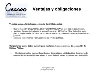 Ventajas y obligaciones 
Ventajas que aportará el reconocimiento de utilidad pública: 
 Usar la mención “DECLARADA DE UTILIDAD PÚBLICA” en todo tipo de documentos. 
 Ventajas fiscales derivadas de la aplicación de la ley 49/2002 de 23 de diciembre, tanto 
para la propia asociación como para nuestros asociados y mecenas, sean personas físicas o 
jurídicas. 
 Acceso a subvenciones y convocatorias de ayudas públicas. 
Obligaciones que se deben cumplir para mantener el reconocimiento de asociación de 
Utilidad Pública: 
 Rendición anual de cuentas: las entidades declaradas de utilidad pública deberán rendir 
cuentas del último ejercicio cerrado en el plazo de los 6 meses siguientes a su finalización. 
www.geasoc.es 
geasoc@geasoc.es 
