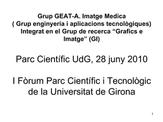 Grup GEAT-A. Imatge Medica ( Grup enginyeria i aplicacions tecnològiques) Integrat en el Grup de recerca “Grafics e Imatge” (GI) Parc Científic UdG, 28 juny 2010 I Fòrum Parc Científic i Tecnològic de la Universitat de Girona 