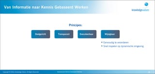 Van Informatie naar Kennis Gebaseerd Werken



                                                                                                      Principes:

                                                                    Doelgericht    Transparant                           Executeerbaar      Wijzigbaar


                                                                                                                                         • Eenvoudig te veranderen
                                                                                                                                         • Snel inspelen op dynamische omgeving




Copyright	
  ©	
  2010,	
  Knowledge	
  Values.	
  All	
  Rights	
  Reserved.     Geavanceerd	
  Kennis	
  Gebaseerd	
  Werken                                                    8
 
