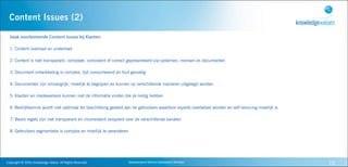 Content Issues (2)

   Vaak	
  voorkomende	
  Content	
  Issues	
  bij	
  Klanten

   1. Content overload en underload

   2. Content is niet transparant, compleet, consistent of correct gepresenteerd via systemen, mensen en documenten

   3. Document ontwikkeling is complex, tijd consumerend en fout gevoelig

   4. Documenten zijn omvangrijk, moeilijk te begrijpen en kunnen op verschillende manieren uitgelegd worden

   5. Klanten en medewerkers kunnen niet de informatie vinden die ze nodig hebben

   6. Bedrijfskennis wordt niet optimaal ter beschikking gesteld aan de gebruikers waardoor experts overbelast worden en self servicing moeilijk is

   7. Beslis regels zijn niet transparant en inconsistent verspreid over de verschillende kanalen

   8. Gebruikers segmentatie is complex en moeilijk te veranderen




Copyright	
  ©	
  2010,	
  Knowledge	
  Values.	
  All	
  Rights	
  Reserved.   Geavanceerd	
  Kennis	
  Gebaseerd	
  Werken                          15
 