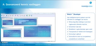A: Geavanceerd kennis vastleggen


                                                                                                                                  Match™ Developer
                                                                                                                                  Het intelligente kennis systeem voor het
                                                                                                                                  definiëren en vastleggen van kennis:
                                                                                                                                  ✓ Wiskundig altijd volledig en juist door
Stap
                                                                                                                                     ingebouwde inferentie machine
                                                                                                                                  ✓ Semantisch rijke taal
                                                                                                                                  ✓ Modelleren in gebruikerstaal: geen code!
                                                                                                                                  ✓ Transparante en heldere kennisweergave
                                                                                                                                  ✓ Eenvoudig in gebruik
                                                                                                                                  ✓ Automatische check op compleetheid,
                                                                                                                                     consistentie en correctheid



   Copyright	
  ©	
  2010,	
  Knowledge	
  Values.	
  All	
  Rights	
  Reserved.   Geavanceerd	
  Kennis	
  Gebaseerd	
  Werken                                               21
 