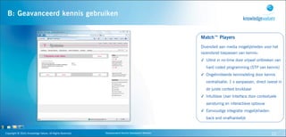 B: Geavanceerd kennis gebruiken


                                                                                                                                           Match™ Players
                                                                                                                                           Diversiteit aan media mogelijkheden voor het
                                                                                 Advanced                                                  razendsnel toepassen van kennis:
                                                                                 knowledge
                                                                                specification                                              ✓ Uitrol in no-time door vrijwel ontbreken van
                                                                                                                                              hard coded programming (STP van kennis)
                                                                                                                                           ✓ Ongelimiteerde kennisdeling door kennis
                                                                                                                                              centralisatie: 1 x aanpassen, direct overal in
                                                                                                                                              de juiste context bruikbaar
                                                                   Advanced                       Advanced
                                                                                                                                           ✓ Intuïtieve User Interface door contextuele
                                                                   knowledge                      knowledge
                                                                   monitoring                   implementation                                aansturing en interactieve opbouw
                                                                                                                                           ✓ Eenvoudige integratie mogelijkheden:
                                                                                                                                              back end onafhankelijk


Copyright	
  ©	
  2010,	
  Knowledge	
  Values.	
  All	
  Rights	
  Reserved.               Geavanceerd	
  Kennis	
  Gebaseerd	
  Werken                                             22
 