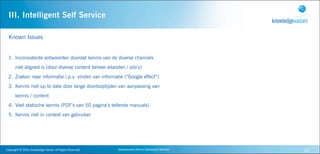 III. Intelligent Self Service

  Known Issues


  1. Inconsistente antwoorden doordat kennis van de diverse channels
         niet aligned is (door diverse content beheer eilanden / silo’s)
  2. Zoeken naar informatie i.p.v. vinden van informatie (“Google effect”)
  3. Kennis niet up to date door lange doorlooptijden van aanpassing van
         kennis / content
  4. Veel statische kennis (PDF’s van 50 pagina’s tellende manuals)
  5. Kennis niet in context van gebruiker




Copyright	
  ©	
  2010,	
  Knowledge	
  Values.	
  All	
  Rights	
  Reserved.   Geavanceerd	
  Kennis	
  Gebaseerd	
  Werken   30
 
