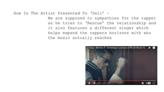 How Is The Artist Presented To ‘Sell’ –
We are supposed to sympathies for the rapper
as he tries to ‘Rescue’ the relationship and
it also features a different singer which
helps expand the rappers horizons with who
the music actually reaches
 
