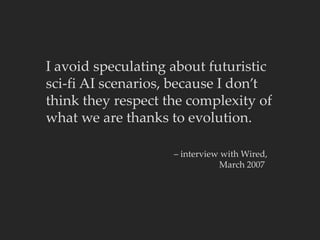 I avoid speculating about futuristic
sci-fi AI scenarios, because I don’t
think they respect the complexity of
what we are thanks to evolution.
– interview with Wired,
March 2007
 