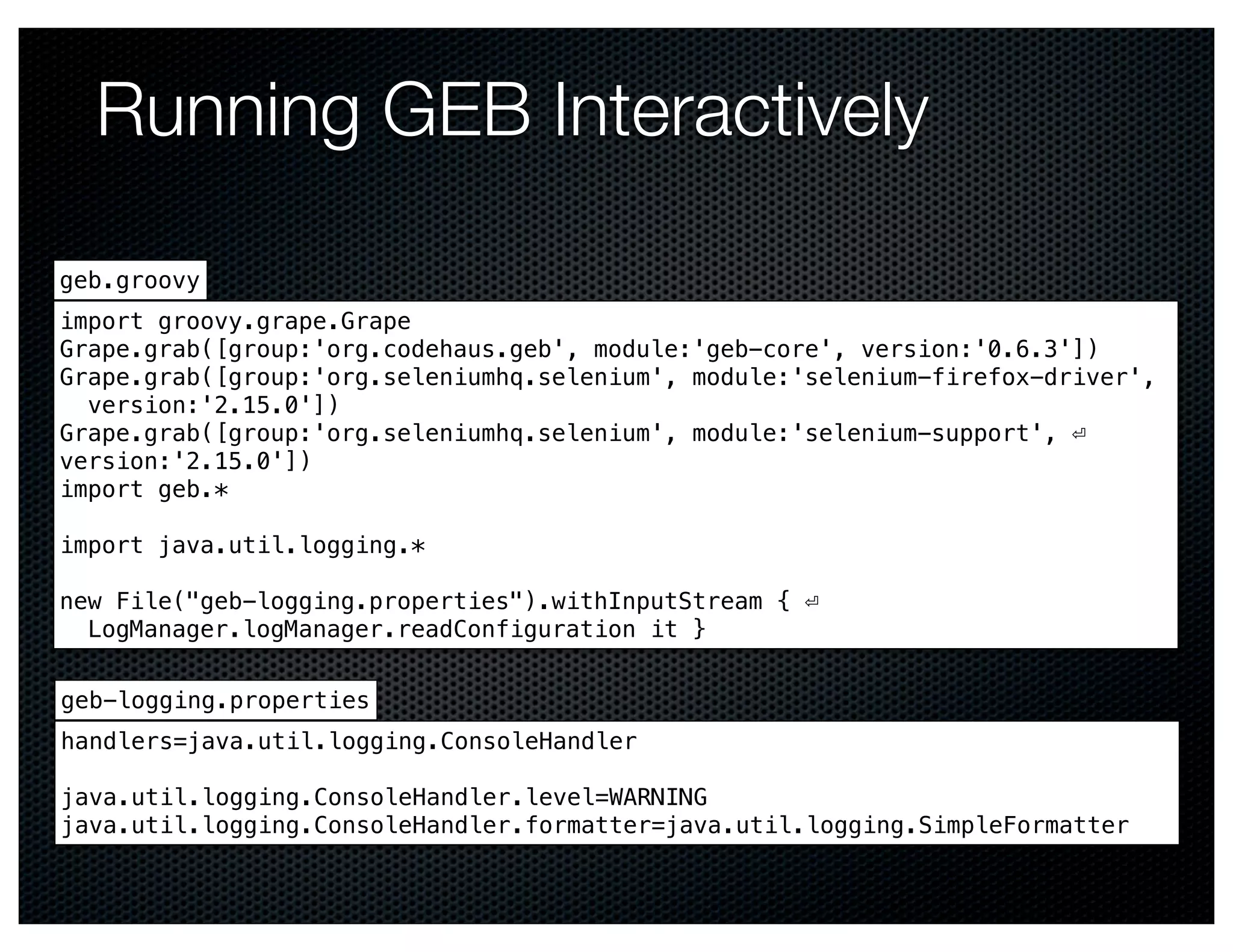 Running GEB Interactively

geb.groovy
import groovy.grape.Grape
Grape.grab([group:'org.codehaus.geb', module:'geb-core', version:'0.6.3'])
Grape.grab([group:'org.seleniumhq.selenium', module:'selenium-firefox-driver',
  version:'2.15.0'])
Grape.grab([group:'org.seleniumhq.selenium', module:'selenium-support', ⏎
version:'2.15.0'])
import geb.*

import java.util.logging.*

new File("geb-logging.properties").withInputStream { ⏎
  LogManager.logManager.readConfiguration it }


geb-logging.properties
handlers=java.util.logging.ConsoleHandler

java.util.logging.ConsoleHandler.level=WARNING
java.util.logging.ConsoleHandler.formatter=java.util.logging.SimpleFormatter
 
